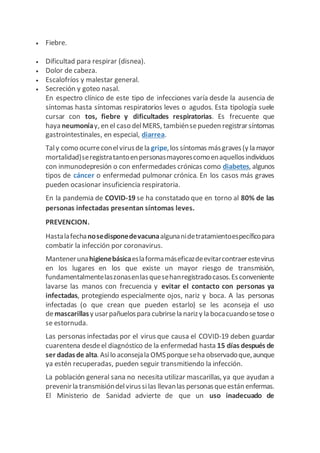  Fiebre.
 Dificultad para respirar (disnea).
 Dolor de cabeza.
 Escalofríos y malestar general.
 Secreción y goteo nasal.
En espectro clínico de este tipo de infecciones varía desde la ausencia de
síntomas hasta síntomas respiratorios leves o agudos. Esta tipología suele
cursar con tos, fiebre y dificultades respiratorias. Es frecuente que
haya neumoníay, en el caso delMERS, tambiénsepueden registrarsíntomas
gastrointestinales, en especial, diarrea.
Taly como ocurreconelvirusdela gripe,los síntomas másgraves(y la mayor
mortalidad)seregistratantoenpersonasmayorescomoenaquellosindividuos
con inmunodepresión o con enfermedades crónicas como diabetes, algunos
tipos de cáncer o enfermedad pulmonar crónica. En los casos más graves
pueden ocasionar insuficiencia respiratoria.
En la pandemia de COVID-19 se ha constatado que en torno al 80% de las
personas infectadas presentan síntomas leves.
PREVENCION.
Hastalafechanosedisponedevacunaalgunanidetratamientoespecíficopara
combatir la infección por coronavirus.
Mantenerunahigienebásicaeslaformamáseficazdeevitarcontraerestevirus
en los lugares en los que existe un mayor riesgo de transmisión,
fundamentalmentelaszonasenlasquesehanregistradocasos.Esconveniente
lavarse las manos con frecuencia y evitar el contacto con personas ya
infectadas, protegiendo especialmente ojos, nariz y boca. A las personas
infectadas (o que crean que pueden estarlo) se les aconseja el uso
demascarillasy usarpañuelospara cubrirsela narizy la bocacuandosetoseo
se estornuda.
Las personas infectadas por el virus que causa el COVID-19 deben guardar
cuarentena desdeel diagnóstico de la enfermedad hasta 15 días después de
ser dadasde alta. Asílo aconsejala OMSporqueseha observadoque,aunque
ya estén recuperadas, pueden seguir transmitiendo la infección.
La población general sana no necesita utilizar mascarillas, ya que ayudan a
prevenirla transmisióndelvirussilas llevanlas personasqueestán enfermas.
El Ministerio de Sanidad advierte de que un uso inadecuado de
 