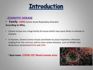 Introduction
:-
• Family:- SARS( Severe Acute Respiratory Disorder)
According to Who,
• Corona viruses are a large family of viruses which may cause illness in animals or
humans.
• In Humans, Several corona viruses are known to cause respiratory infections
ranging from the common cold to more severe diseases .such as Middle East
Respiratory Syndrome(MERS) and SARS
* Real name- COVID-19/ Noval corona virus
 