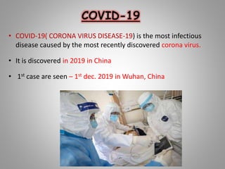 COVID-19
• COVID-19( CORONA VIRUS DISEASE-19) is the most infectious
disease caused by the most recently discovered corona virus.
• It is discovered in 2019 in China
• 1st case are seen – 1st dec. 2019 in Wuhan, China
 