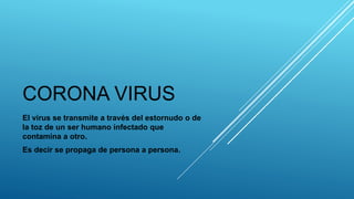 CORONA VIRUS
El virus se transmite a través del estornudo o de
la toz de un ser humano infectado que
contamina a otro.
Es decir se propaga de persona a persona.
 