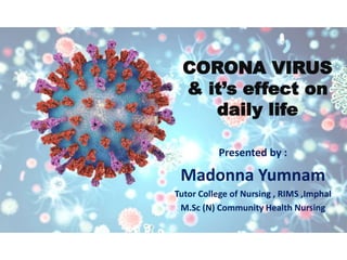 CORONA VIRUS
& it’s effect on
daily life
Presented by :
Madonna Yumnam
Tutor College of Nursing , RIMS ,Imphal
M.Sc (N) Community Health Nursing
 