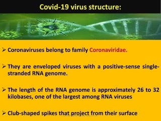 Covid-19 virus structure:
 Coronaviruses belong to family Coronaviridae.
 They are enveloped viruses with a positive-sense single-
stranded RNA genome.
 The length of the RNA genome is approximately 26 to 32
kilobases, one of the largest among RNA viruses
 Club-shaped spikes that project from their surface
Dr.Harinatha Reddy, MSc, Ph.D.
 