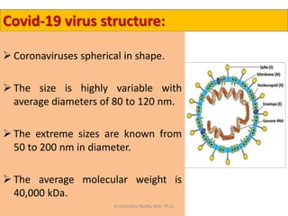 Covid-19 virus structure:
 Coronaviruses spherical in shape.
 The size is highly variable with
average diameters of 80 to 120 nm.
 The extreme sizes are known from
50 to 200 nm in diameter.
 The average molecular weight is
40,000 kDa.
Dr.Harinatha Reddy, MSc, Ph.D.
 