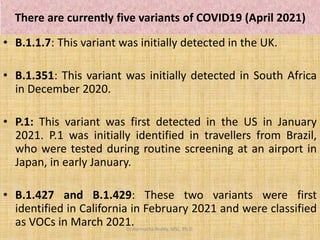 There are currently five variants of COVID19 (April 2021)
• B.1.1.7: This variant was initially detected in the UK.
• B.1.351: This variant was initially detected in South Africa
in December 2020.
• P.1: This variant was first detected in the US in January
2021. P.1 was initially identified in travellers from Brazil,
who were tested during routine screening at an airport in
Japan, in early January.
• B.1.427 and B.1.429: These two variants were first
identified in California in February 2021 and were classified
as VOCs in March 2021.
Dr.Harinatha Reddy, MSc, Ph.D.
 