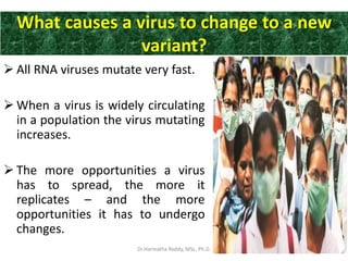 What causes a virus to change to a new
variant?
 All RNA viruses mutate very fast.
 When a virus is widely circulating
in a population the virus mutating
increases.
 The more opportunities a virus
has to spread, the more it
replicates – and the more
opportunities it has to undergo
changes.
Dr.Harinatha Reddy, MSc, Ph.D.
 