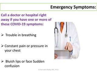 Emergency Symptoms:
Call a doctor or hospital right
away if you have one or more of
these COVID-19 symptoms:
 Trouble in breathing
 Constant pain or pressure in
your chest
 Bluish lips or face Sudden
confusion
Dr.Harinatha Reddy, MSc, Ph.D.
 