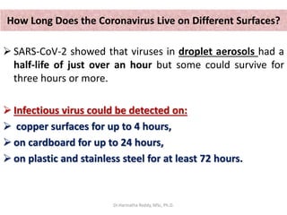 How Long Does the Coronavirus Live on Different Surfaces?
 SARS-CoV-2 showed that viruses in droplet aerosols had a
half-life of just over an hour but some could survive for
three hours or more.
 Infectious virus could be detected on:
 copper surfaces for up to 4 hours,
 on cardboard for up to 24 hours,
 on plastic and stainless steel for at least 72 hours.
Dr.Harinatha Reddy, MSc, Ph.D.
 