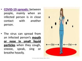 • COVID-19 spreads: between
people, mainly when an
infected person is in close
contact with another
person.
• The virus can spread from
an infected person’s mouth
or nose in small liquid
particles when they cough,
sneeze, speak, sing or
breathe heavily.
Dr.Harinatha Reddy, MSc, Ph.D.
 