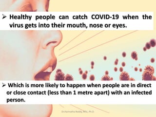  Healthy people can catch COVID-19 when the
virus gets into their mouth, nose or eyes.
 Which is more likely to happen when people are in direct
or close contact (less than 1 metre apart) with an infected
person.
Dr.Harinatha Reddy, MSc, Ph.D.
 