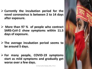  Currently the incubation period for the
novel coronavirus is between 2 to 14 days
after exposure.
 More than 97 % of people who contract
SARS-CoV-2 show symptoms within 11.5
days of exposure.
 The average incubation period seems to
be around 5 days.
 For many people, COVID-19 symptoms
start as mild symptoms and gradually get
worse over a few days.
Dr.Harinatha Reddy, MSc, Ph.D.
 