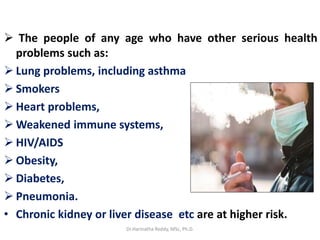  The people of any age who have other serious health
problems such as:
 Lung problems, including asthma
 Smokers
 Heart problems,
 Weakened immune systems,
 HIV/AIDS
 Obesity,
 Diabetes,
 Pneumonia.
• Chronic kidney or liver disease etc are at higher risk.
Dr.Harinatha Reddy, MSc, Ph.D.
 