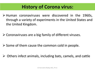 History of Corona virus:
 Human coronaviruses were discovered in the 1960s,
through a variety of experiments in the United States and
the United Kingdom.
 Coronaviruses are a big family of different viruses.
 Some of them cause the common cold in people.
 Others infect animals, including bats, camels, and cattle
Dr.Harinatha Reddy, MSc, Ph.D.
 