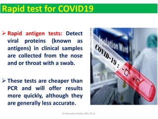 Rapid test for COVID19
 Rapid antigen tests: Detect
viral proteins (known as
antigens) in clinical samples
are collected from the nose
and or throat with a swab.
 These tests are cheaper than
PCR and will offer results
more quickly, although they
are generally less accurate.
Dr.Harinatha Reddy, MSc, Ph.D.
 