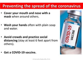 Preventing the spread of the coronavirus
• Cover your mouth and nose with a
mask when around others.
• Wash your hands often with plain soap
and water.
• Avoid crowds and practice social
distancing (stay at least 6 feet apart from
others).
• Get a COVID-19 vaccine.
Dr.Harinatha Reddy, MSc, Ph.D.
 
