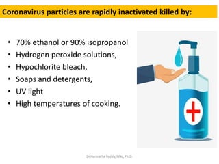 • 70% ethanol or 90% isopropanol
• Hydrogen peroxide solutions,
• Hypochlorite bleach,
• Soaps and detergents,
• UV light
• High temperatures of cooking.
Coronavirus particles are rapidly inactivated killed by:
Dr.Harinatha Reddy, MSc, Ph.D.
 