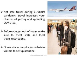  Not safe travel during COVID19
pandemic, travel increases your
chances of getting and spreading
COVID-19.
 Before you get out of town, make
sure to check state and local
travel restrictions.
 Some states require out-of-state
visitors to self-quarantine.
Dr.Harinatha Reddy, MSc, Ph.D.
 