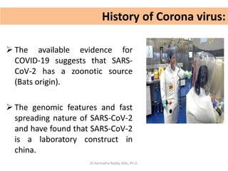 History of Corona virus:
 The available evidence for
COVID-19 suggests that SARS-
CoV-2 has a zoonotic source
(Bats origin).
 The genomic features and fast
spreading nature of SARS-CoV-2
and have found that SARS-CoV-2
is a laboratory construct in
china.
Dr.Harinatha Reddy, MSc, Ph.D.
 