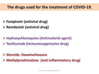 The drugs used for the treatment of COVID-19.
 Favipiravir (antiviral drug)
 Remdesivir (antiviral drug)
 Hydroxychloroquine (Antimalarial agent)
 Tocilizumab (immunosuppressive drug)
 Steroids: Dexamethasone
 Methylprednisolone (anti-inflammatory drug)
Dr.Harinatha Reddy, MSc, Ph.D.
 