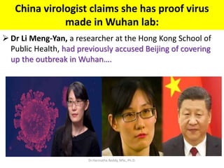 China virologist claims she has proof virus
made in Wuhan lab:
 Dr Li Meng-Yan, a researcher at the Hong Kong School of
Public Health, had previously accused Beijing of covering
up the outbreak in Wuhan….
Dr.Harinatha Reddy, MSc, Ph.D.
 