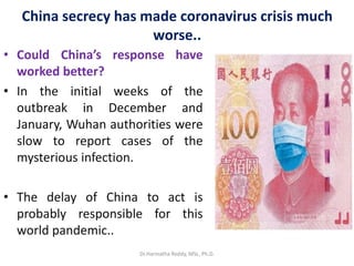 China secrecy has made coronavirus crisis much
worse..
• Could China’s response have
worked better?
• In the initial weeks of the
outbreak in December and
January, Wuhan authorities were
slow to report cases of the
mysterious infection.
• The delay of China to act is
probably responsible for this
world pandemic..
Dr.Harinatha Reddy, MSc, Ph.D.
 