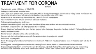 TREATMENT FOR CORONA
Self-care
Asymptomatic cases, mild cases of COVID-19:
Isolate yourself in a well ventilated room.
Use a triple layer medical mask, discard mask after 8 hours of use or earlier if they become wet or visibly soiled. In the event of a
caregiver entering the room, both caregiver and patient may consider using N 95 mask.
Mask should be discarded only after disinfecting it with 1% Sodium Hypochlorite.
Take rest and drink a lot of fluids to maintain adequate hydration.
Follow respiratory etiquettes at all times.
Frequent hand washing with soap and water for at least 40 seconds or clean with alcohol-based sanitizer.
Don’t share personal items with other people in the household.
Ensure cleaning of surfaces in the room that are touched often (tabletops, doorknobs, handles, etc.) with 1% hypochlorite solution.
Monitor temperature daily.
Monitor oxygen saturation with a pulse oximeter daily.
Connect with the treating physician promptly if any deterioration of symptoms is noticed.
Instructions for caregivers:
Mask: The caregiver should wear a triple layer medical mask. N95 mask may be considered when in the same room with the ill
person.
Hand hygiene: Hand hygiene must be ensured following contact with ill person or patient’s immediate environment.
Exposure to patient/patient’s environment: Avoid direct contact with body fluids of the patient, particularly oral or respiratory
secretions. Use disposable gloves while handling the patient. Perform hand hygiene before and after removing gloves.
 