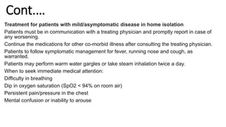 Cont.…
Treatment for patients with mild/asymptomatic disease in home isolation
Patients must be in communication with a treating physician and promptly report in case of
any worsening.
Continue the medications for other co-morbid illness after consulting the treating physician.
Patients to follow symptomatic management for fever, running nose and cough, as
warranted.
Patients may perform warm water gargles or take steam inhalation twice a day.
When to seek immediate medical attention:
Difficulty in breathing
Dip in oxygen saturation (SpO2 < 94% on room air)
Persistent pain/pressure in the chest
Mental confusion or inability to arouse
 