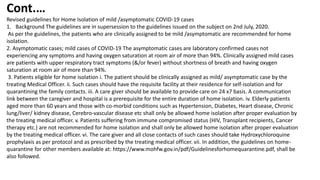Revised guidelines for Home Isolation of mild /asymptomatic COVID-19 cases
1. Background The guidelines are in supersession to the guidelines issued on the subject on 2nd July, 2020.
As per the guidelines, the patients who are clinically assigned to be mild /asymptomatic are recommended for home
isolation.
2. Asymptomatic cases; mild cases of COVID-19 The asymptomatic cases are laboratory confirmed cases not
experiencing any symptoms and having oxygen saturation at room air of more than 94%. Clinically assigned mild cases
are patients with upper respiratory tract symptoms (&/or fever) without shortness of breath and having oxygen
saturation at room air of more than 94%.
3. Patients eligible for home isolation i. The patient should be clinically assigned as mild/ asymptomatic case by the
treating Medical Officer. ii. Such cases should have the requisite facility at their residence for self-isolation and for
quarantining the family contacts. iii. A care giver should be available to provide care on 24 x7 basis. A communication
link between the caregiver and hospital is a prerequisite for the entire duration of home isolation. iv. Elderly patients
aged more than 60 years and those with co-morbid conditions such as Hypertension, Diabetes, Heart disease, Chronic
lung/liver/ kidney disease, Cerebro-vascular disease etc shall only be allowed home isolation after proper evaluation by
the treating medical officer. v. Patients suffering from immune compromised status (HIV, Transplant recipients, Cancer
therapy etc.) are not recommended for home isolation and shall only be allowed home isolation after proper evaluation
by the treating medical officer. vi. The care giver and all close contacts of such cases should take Hydroxychloroquine
prophylaxis as per protocol and as prescribed by the treating medical officer. vii. In addition, the guidelines on home-
quarantine for other members available at: https://www.mohfw.gov.in/pdf/Guidelinesforhomequarantine.pdf, shall be
also followed.
Cont.…
 