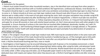 4. Instructions for the patient
i. Patient must isolate himself from other household members, stay in the identified room and away from other people in
home, especially elderlies and those with co-morbid conditions like hypertension, cardiovascular disease, renal disease etc. ii.
The patient should be kept in a well-ventilated room with cross ventilation and windows should be kept open to allow fresh air
to come in. iii. Patient should at all times use triple layer medical mask. Discard mask after 8 hours of use or earlier if they
become wet or visibly soiled. In the event of care giver entering the room, both care giver and patient may consider using N 95
mask. iv. Mask should be discarded only after disinfecting it with 1% Sodium Hypochlorite. v. Patient must take rest and drink
lot of fluids to maintain adequate hydration. vi. Follow respiratory etiquettes at all times. vii. Frequent hand washing with soap
and water for at least 40 seconds or clean with alcohol-based sanitizer. viii. Don’t share personal items with other people in the
household. ix. Ensure cleaning of surfaces in the room that are touched often (tabletops, doorknobs, handles, etc.) with 1%
hypochlorite solution. x. Self-monitoring of blood oxygen saturation with a pulse oximeter is strongly advised. xi. The patient
will self-monitor his/her health with daily temperature monitoring and report promptly if any deterioration of symptom as
given below is noticed.
5. Instructions for caregivers
i. Mask: o The caregiver should wear a triple layer medical mask. N95 mask may be considered when in the same room with
the ill person. o Front portion of the mask should not be touched or handled during use. o If the mask gets wet or dirty with
secretions, it must be changed immediately. o Discard the mask after use and perform hand hygiene after disposal of the
mask. o He/she should avoid touching own face, nose or mouth.
ii. Hand hygiene o Hand hygiene must be ensured following contact with ill person or his immediate environment. o Hand
hygiene should also be practiced before and after preparing food, before eating, after using the toilet, and whenever hands
look dirty. o Use soap and water for hand washing at least for 40 seconds. Alcohol-based hand rub can be used, if hands are
not visibly soiled. o After using soap and water, use of disposable paper towels to dry hands is desirable. If not available, use
dedicated clean cloth towels and replace them when they become wet. o Perform hand hygiene before and after removing
gloves.
Cont.…
 