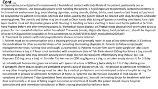 iii. Exposure to patient/patient’s environment o Avoid direct contact with body fluids of the patient, particularly oral or
respiratory secretions. Use disposable gloves while handling the patient. o Avoid exposure to potentially contaminated items in
his immediate environment (e.g. avoid sharing cigarettes, eating utensils, dishes, drinks, used towels or bed linen). o Food must
be provided to the patient in his room. Utensils and dishes used by the patient should be cleaned with soap/detergent and water
wearing gloves. The utensils and dishes may be re-used. o Clean hands after taking off gloves or handling used items. Use triple
layer medical mask and disposable gloves while cleaning or handling surfaces, clothing or linen used by the patient. o Perform
hand hygiene before and after removing gloves. iv. Biomedical Waste disposal o Effective waste disposal shall be ensured so as to
prevent further spread of infection within household. The waste (masks, disposable items, food packets etc.) should be disposed
of as per CPCB guidelines (available at: http://cpcbenvis.nic.in/pdf/1595918059_mediaphoto2009.pdf)
6. Treatment for patients with mild /asymptomatic disease in home isolation
i. Patients must be in communication with a treating physician and promptly report in case of any deterioration. ii. Continue
the medications for other co-morbid illness after consulting the treating physician. iii. Patients to follow symptomatic
management for fever, running nose and cough, as warranted. iv. Patients may perform warm water gargles or take steam
inhalation twice a day. v. If fever is not controlled with a maximum dose of Tab. Paracetamol 650mg four times a day, consult
the treating doctor who may consider advising other drugs like non-steroidal anti-inflammatory drug (NSAID) (ex: Tab.
Naproxen 250 mg twice a day). vi. Consider Tab Ivermectin (200 mcg/kg once a day, to be taken empty stomach) for 3-5day
vii. Inhalational Budesonide (given via inhalers with spacer at a dose of 800 mcg twice daily for 5 to 7 days) to be given
if symptoms (fever and/or cough) are persistent beyond 5 days of disease onset. viii. The decision to administer Remdesivir
or any other investigational therapy must be taken by a medical professional and administered only in a hospital setting. Do
not attempt to procure or administer Remdesivir at home. ix. Systemic oral steroids not indicated in mild disease. If
symptoms persist beyond 7 days (persistent fever, worsening cough etc.) consult the treating doctor for treatment with low
dose oral steroids. x. In case of falling oxygen saturation or shortness of breath, the person should require hospital
admission and seek immediate consultation of their treating physician/surveillance team.
Cont.…
 