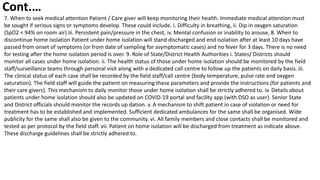 7. When to seek medical attention Patient / Care giver will keep monitoring their health. Immediate medical attention must
be sought if serious signs or symptoms develop. These could include. i. Difficulty in breathing, ii. Dip in oxygen saturation
(SpO2 < 94% on room air) iii. Persistent pain/pressure in the chest, iv. Mental confusion or inability to arouse, 8. When to
discontinue home isolation Patient under home isolation will stand discharged and end isolation after at least 10 days have
passed from onset of symptoms (or from date of sampling for asymptomatic cases) and no fever for 3 days. There is no need
for testing after the home isolation period is over. 9. Role of State/District Health Authorities i. States/ Districts should
monitor all cases under home isolation. ii. The health status of those under home isolation should be monitored by the field
staff/surveillance teams through personal visit along with a dedicated call centre to follow up the patients on daily basis. iii.
The clinical status of each case shall be recorded by the field staff/call centre (body temperature, pulse rate and oxygen
saturation). The field staff will guide the patient on measuring these parameters and provide the instructions (for patients and
their care givers). This mechanism to daily monitor those under home isolation shall be strictly adhered to. iv. Details about
patients under home isolation should also be updated on COVID-19 portal and facility app (with DSO as user). Senior State
and District officials should monitor the records up dation. v. A mechanism to shift patient in case of violation or need for
treatment has to be established and implemented. Sufficient dedicated ambulances for the same shall be organised. Wide
publicity for the same shall also be given to the community. vi. All family members and close contacts shall be monitored and
tested as per protocol by the field staff. vii. Patient on home isolation will be discharged from treatment as indicate above.
These discharge guidelines shall be strictly adhered to.
Cont.…
 