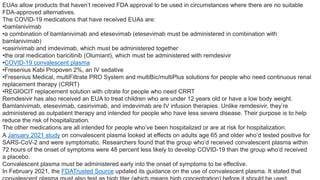 EUAs allow products that haven’t received FDA approval to be used in circumstances where there are no suitable
FDA-approved alternatives.
The COVID-19 medications that have received EUAs are:
•bamlanivimab
•a combination of bamlanivimab and etesevimab (etesevimab must be administered in combination with
bamlanivimab)
•casirivimab and imdevimab, which must be administered together
•the oral medication baricitinib (Olumiant), which must be administered with remdesivir
•COVID-19 convalescent plasma
•Fresenius Kabi Propoven 2%, an IV sedative
•Fresenius Medical, multiFiltrate PRO System and multiBic/multiPlus solutions for people who need continuous renal
replacement therapy (CRRT)
•REGIOCIT replacement solution with citrate for people who need CRRT
Remdesivir has also received an EUA to treat children who are under 12 years old or have a low body weight.
Bamlanivimab, etesevimab, casirivimab, and imdevimab are IV infusion therapies. Unlike remdesivir, they’re
administered as outpatient therapy and intended for people who have less severe disease. Their purpose is to help
reduce the risk of hospitalization.
The other medications are all intended for people who’ve been hospitalized or are at risk for hospitalization.
A January 2021 study on convalescent plasma looked at effects on adults age 65 and older who’d tested positive for
SARS-CoV-2 and were symptomatic. Researchers found that the group who’d received convalescent plasma within
72 hours of the onset of symptoms were 48 percent less likely to develop COVID-19 than the group who’d received
a placebo.
Convalescent plasma must be administered early into the onset of symptoms to be effective.
In February 2021, the FDATrusted Source updated its guidance on the use of convalescent plasma. It stated that
 