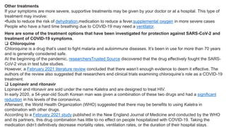Other treatments
If your symptoms are more severe, supportive treatments may be given by your doctor or at a hospital. This type of
treatment may involve:
•fluids to reduce the risk of dehydration,medication to reduce a fever,supplemental oxygen in more severe cases
People who have a hard time breathing due to COVID-19 may need a ventilator.
Here are some of the treatment options that have been investigated for protection against SARS-CoV-2 and
treatment of COVID-19 symptoms.
 Chloroquine
Chloroquine is a drug that’s used to fight malaria and autoimmune diseases. It’s been in use for more than 70 years
and is generally considered safe.
At the beginning of the pandemic, researchersTrusted Source discovered that the drug effectively fought the SARS-
CoV-2 virus in test tube studies.
However, a February 2021 literature review concluded that there wasn’t enough evidence to deem it effective. The
authors of the review also suggested that researchers end clinical trials examining chloroquine’s role as a COVID-19
treatment.
 Lopinavir and ritonavir
Lopinavir and ritonavir are sold under the name Kaletra and are designed to treat HIV.
In early 2020, a 54-year-old South Korean man was given a combination of these two drugs and had a significant
reduction in his levels of the coronavirus.
Afterward, the World Health Organization (WHO) suggested that there may be benefits to using Kaletra in
combination with other drugs.
According to a February 2021 study published in the New England Journal of Medicine and conducted by the WHO
and its partners, this drug combination has little to no effect on people hospitalized with COVID-19. Taking the
medication didn’t definitively decrease mortality rates, ventilation rates, or the duration of their hospital stays.
 