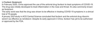  Favilavir (favipiravir)
In February 2020, China approved the use of the antiviral drug favilavir to treat symptoms of COVID-19.
The drug was initially developed to treat inflammation in the nose and throat. It’s also commonly known
as favipiravir.
The early word was that the drug was shown to be effective in treating COVID-19 symptoms in a clinical
trial of 70 people.
A january 2021study in ACS Central Science concluded that favilavir and the antiviral drug ribavirin
weren’t as effective as remdesivir. Despite its early approval in China, favilavir has yet to be authorized
or approved by the FDA.
 