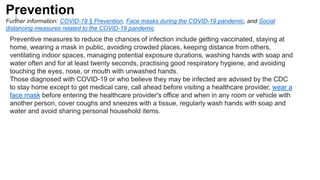 ]
Preventive measures to reduce the chances of infection include getting vaccinated, staying at
home, wearing a mask in public, avoiding crowded places, keeping distance from others,
ventilating indoor spaces, managing potential exposure durations, washing hands with soap and
water often and for at least twenty seconds, practising good respiratory hygiene, and avoiding
touching the eyes, nose, or mouth with unwashed hands.
Those diagnosed with COVID-19 or who believe they may be infected are advised by the CDC
to stay home except to get medical care, call ahead before visiting a healthcare provider, wear a
face mask before entering the healthcare provider's office and when in any room or vehicle with
another person, cover coughs and sneezes with a tissue, regularly wash hands with soap and
water and avoid sharing personal household items.
Prevention
Further information: COVID-19 § Prevention, Face masks during the COVID-19 pandemic, and Social
distancing measures related to the COVID-19 pandemic
 