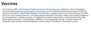 On 4 February 2020, US Secretary of Health and Human Services Alex Azar published a notice of declaration
under the Public Readiness and Emergency Preparedness Act for medical countermeasures against COVID-19,
covering "any vaccine, used to treat, diagnose, cure, prevent, or mitigate COVID-19, or the transmission of SARS-
CoV-2 or a virus mutating therefrom", and stating that the declaration precludes "liability claims alleging negligence
by a manufacturer in creating a vaccine, or negligence by a health care provider in prescribing the wrong dose,
absent willful misconduct". The declaration is effective in the United States through 1 October 2024,On 8
December it was reported that the AstraZeneca vaccine is about 70% effective, according to a study.
Vaccines
 