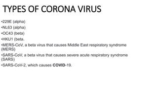 TYPES OF CORONA VIRUS
•229E (alpha)
•NL63 (alpha)
•OC43 (beta)
•HKU1 (beta.
•MERS-CoV, a beta virus that causes Middle East respiratory syndrome
(MERS)
•SARS-CoV, a beta virus that causes severe acute respiratory syndrome
(SARS)
•SARS-CoV-2, which causes COVID-19.
 