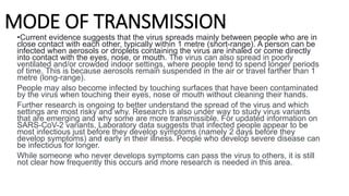 MODE OF TRANSMISSION
•Current evidence suggests that the virus spreads mainly between people who are in
close contact with each other, typically within 1 metre (short-range). A person can be
infected when aerosols or droplets containing the virus are inhaled or come directly
into contact with the eyes, nose, or mouth. The virus can also spread in poorly
ventilated and/or crowded indoor settings, where people tend to spend longer periods
of time. This is because aerosols remain suspended in the air or travel farther than 1
metre (long-range).
People may also become infected by touching surfaces that have been contaminated
by the virus when touching their eyes, nose or mouth without cleaning their hands.
Further research is ongoing to better understand the spread of the virus and which
settings are most risky and why. Research is also under way to study virus variants
that are emerging and why some are more transmissible. For updated information on
SARS-CoV-2 variants, Laboratory data suggests that infected people appear to be
most infectious just before they develop symptoms (namely 2 days before they
develop symptoms) and early in their illness. People who develop severe disease can
be infectious for longer.
While someone who never develops symptoms can pass the virus to others, it is still
not clear how frequently this occurs and more research is needed in this area.
 
