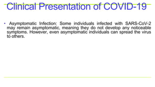 • Asymptomatic Infection: Some individuals infected with SARS-CoV-2
may remain asymptomatic, meaning they do not develop any noticeable
symptoms. However, even asymptomatic individuals can spread the virus
to others.
Clinical Presentation of COVID-19
 