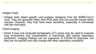 Antigen Tests:
• Antigen tests detect specific viral proteins (antigens) from the SARS-CoV-2
virus. They are generally faster than PCR tests and can provide results within
minutes. However, they may have lower sensitivity, especially in individuals
with low viral loads.
Chest Imaging:
• Chest X-rays and computed tomography (CT) scans may be used to evaluate
lung involvement and complications in individuals with severe respiratory
symptoms. Imaging findings can be supportive of COVID-19 diagnosis, but
they are not specific and may overlap with other respiratory conditions.
 
