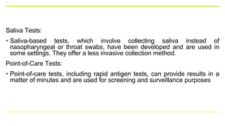 Saliva Tests:
• Saliva-based tests, which involve collecting saliva instead of
nasopharyngeal or throat swabs, have been developed and are used in
some settings. They offer a less invasive collection method.
Point-of-Care Tests:
• Point-of-care tests, including rapid antigen tests, can provide results in a
matter of minutes and are used for screening and surveillance purposes
 