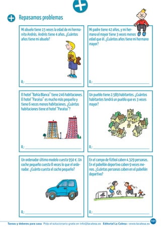 101
Editorial La Calesa - www.lacalesa.esTareas y deberes para casa Pida el solucionario gratis en info@lacalesa.esCálculo ABN 41
Repasamos problemas
Mi abuelo tiene 15 veces la edad de mi herma-
nito Andrés. Andrés tiene 4 años. ¿Cuántos
años tiene mi abuelo?
R.: __________________________
Mi padre tiene 42 años, y mi her-
mano el mayor tiene 3 veces menos
edad que él. ¿Cuántos años tiene mi hermano
mayor?
R.: __________________________
El hotel “Bahía Blanca” tiene 246 habitaciones.
El hotel “Paraíso” es mucho más pequeño y
tiene 6 veces menos habitaciones. ¿Cuántas
habitaciones tiene el hotel “Paraíso”?
R.: __________________________
Un pueblo tiene 2.589 habitantes. ¿Cuántos
habitantes tendrá un pueblo que es 3 veces
mayor?
R.: __________________________
Un ordenador último modelo cuesta 950 €. Un
coche pequeño cuesta 8 veces lo que el orde-
nador. ¿Cuánto cuesta el coche pequeño?
R.: __________________________
En el campo de fútbol caben 4.329 personas.
En el pabellón deportivo caben 9 veces me-
nos. ¿Cuántas personas caben en el pabellón
deportivo?
R.: __________________________
 