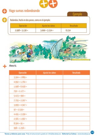 103
Editorial La Calesa - www.lacalesa.esTareas y deberes para casa Pida el solucionario gratis en info@lacalesa.es
46 Aprendo y disfruto con los números
Ejemplo
Redondea. Hazlo en dos pasos, como en el ejemplo:
Hago sumas redondeando
Ahora tú.
Operación Ajusto los datos Resultado
3.564 + 2.889 =
4.992 + 1.764 =
1.998 + 6.056 =
792 + 1.177 =
5.423 + 990 =
7.793 + 2.207 =
3.999 + 4.507 =
97 + 2.539 =
4.491 + 2.290 =
2.581 + 1.997 =
8.564 + 91 =
998 + 1.258 =
Operación Ajusto los datos Resultado
2.998 + 3.156 = 3.000 + 3.154 = 6.154
 