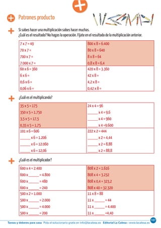 107
Editorial La Calesa - www.lacalesa.esTareas y deberes para casa Pida el solucionario gratis en info@lacalesa.esCálculo ABN 77
¿Cuál es el multiplicando?
7 x 7 = 49
70 x 7 =
700 x 7 =
7.000 x 7 =
800 x 8 = 6.400
80 x 8 = 640
8 x 8 = 64
0,8 x 8 = 6,4
60 x 6 = 360
6 x 6 =
0,6 x 6 =
0,06 x 6 =
420 x 8 = 3.360
42 x 8 =
4,2 x 8 =
0,42 x 8 =
Patrones producto
Si sabes hacer una multiplicación sabes hacer muchas.
¿Cuál es el resultado? No hagas la operación. Fíjate en el resultado de la multiplicación anterior.
35 x 5 = 175
350 x 5 = 1.750
3,5 x 5 = 17,5
0,35 x 5 = 1,75
24 x 4 = 96
_____ x 4 = 9,6
_____ x 4 = 960
_____ x 4 =9.600
101 x 6 = 606
_____ x 6 = 1.206
_____ x 6 = 12.060
_____ x 6 = 12,06
222 x 2 = 444
_____ x 2 = 4,44
_____ x 2 = 8,88
_____ x 2 = 88,8
¿Cuál es el multiplicador?
600 x 4 = 2.400
600 x _____ = 4.800
600 x _____ = 480
600 x _____ = 240
808 x 2 = 1.616
808 x 4 = 3.232
808 x 0,4 = 323,2
808 x 40 = 32.320
500 x 2 = 1.000
500 x _____ = 2.000
500 x _____ = 4.000
500 x _____ = 200
11 x 8 = 88
11 x _____ = 44
11 x _____ = 4.400
11 x _____ =4,40
 