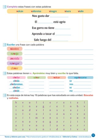 11
Editorial La Calesa - www.lacalesa.esTareas y deberes para casa Pida el solucionario gratis en info@lacalesa.es
Estas palabras tienen v. Apréndelas muy bien y escribe lo que falta.
En esta sopa de letras hay 10 palabras que has estudiado en esta unidad. Búscalas
y rodéalas.
equivocarse
se
nos
se
me
olvidar
olvida
olvidaremos
olvidan
olvidé
volcarsalvar
Completa estas frases con estas palabras
Escribe una frase con cada palabra
vientre
navaja
avenida
navegar
clavar
h
v
i
s
e
r
a
v
o
n
d
v
t
a
v
v
t
g
l
l
e
e
c
n
r
e
s
á
s
a
a
d
e
l
c
n
i
r
v
a
v
i
o
l
í
n
l
a
l
a
v
o
m
v
n
e
e
r
n
c
n
g
l
i
a
h
z
v
o
i
r
v
l
v
i
e
n
t
r
e
t
n
a
v
a
j
a
l
volcán volteretas vinagre visera violín
Nos gusta dar
El está agrio
Esa gorra no tiene
Aprendo a tocar el
Sale fuego del
 