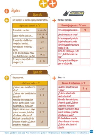 111
Editorial La Calesa - www.lacalesa.esTareas y deberes para casa Pida el solucionario gratis en info@lacalesa.esCálculo ABN 25
Ejemplo
Álgebra
El precio de un móvil es “a”
Dos móviles cuestan... a + a ó 2a
Cuatro móviles cuestan...
a + a + a + a
ó 4a
El precio del móvil lo han
rebajado a la mitad...
a/2
Han rebajado el móvil 12
euros.
a - 12
El IVA del móvil es de 23 eu-
ros. ¿Cuánto cuesta con IVA?
a + 23
Si compras tres móviles te
rebajan 25 €.
3a - 25
Losnúmerossepuedenrepresentarporletras. Haz este ejercicio.
Ejemplo
La edad de mi padre es “C”
¿Cuántos años tenía hace 10
años?
C - 10
¿Cuántos años tendrá dentro
de cuatro?
C + 4
Mi madre tiene cinco años
menos que mi padre. ¿Cuán-
tos años tiene mi madre?
C - 5
Mi padre es seis veces mayor
que mi hermano. ¿Cuántos
años tiene mi hermano?
C / 6
Mi abuelo tiene el doble de
años que mi padre. ¿Cuántos
años tiene mi abuelo?
2C
Otrocasomás.
Un videojuego cuesta “b” euros
Tresvideojuegoscuestan... 3b
¿Y cuánto cuestan cinco?
En las rebajas el precio ha
bajado a la cuarta parte.
Al videojuego le hacen una
rebaja de 5€.
El IVA del videojuego es de
12€. ¿Cuánto cuesta con
IVA?
Si compras dos videojue-
gos te rebajan 8€.
Ahora tú.
La edad de mi hermano es “D”
¿Cuántos años tenía hace
3 años?
D - 3
¿Cuántos años tendrá
dentro de siete?
Mimadretieneveinticinco
añosmásqueél.¿Cuántos
añostienemimadre?
Mipadreesseisvecesmayor
quemihermano.¿Cuántos
añostienemipadre?
Mi abuelo tiene sesenta
años más que mi hermano.
¿Cuántos años tiene mi
abuelo?
 