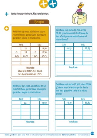 113
Editorial La Calesa - www.lacalesa.esTareas y deberes para casa Pida el solucionario gratis en info@lacalesa.esCálculo ABN 37
Igualar. Pero con decimales. Fíjate en el ejemplo.
Ejemplo
David tiene 23 euros, y Lidia tiene 12,50.
¿Cuánto le tiene que dar David a Lidia para
que ambos tengan el mismo dinero?
David Lidia
23 12,50
- 5 18 + 5 17,50
- 0,25 17,75 + 0,25 17,75
Resultado:
David le ha dado 5,25 € a Lidia.
Los dos se quedan con 17,75.
Salvi tiene en la hucha 44,25 €, e Inés
68,85. ¿Cuántos euros le tendría que dar
Inés a Salvi para que ambos tuvieran el
mismo dinero?
Salvi Inés
44,25 68,85
Resultado:
____________________________
____________________________
Salvi tiene en la hucha 78,30€, e Inés 68,80.
¿Cuántos euros le tendría que dar Salvi a
Inés para que ambos tuvieran el mismo
dinero?
Salvi Inés
78,30 68,80
Resultado:
____________________________
____________________________
David tiene 123 euros, y Lidia tiene 43,50.
¿Cuánto le tiene que dar David a Lidia para
que ambos tengan el mismo dinero?
David Lidia
123 43,50
Resultado:
____________________________
____________________________
 