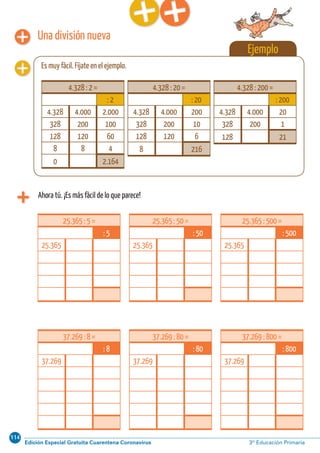 114
Edición Especial Gratuita Cuarentena Coronavirus 3º Educación PrimariaCálculo ABN 45
37.269 : 8 =
: 8
37.269
37.269 : 80 =
: 80
37.269
37.269 : 800 =
: 800
37.269
25.365 : 5 =
: 5
25.365
25.365 : 50 =
: 50
25.365
25.365 : 500 =
: 500
25.365
Una división nueva
Ahora tú. ¡Es más fácil de lo que parece!
Ejemplo
Es muy fácil. Fíjate en el ejemplo.
4.328 : 2 =
: 2
4.328 4.000 2.000
328 200 100
128 120 60
8 8 4
0 2.164
4.328 : 20 =
: 20
4.328 4.000 200
328 200 10
128 120 6
8 216
4.328 : 200 =
: 200
4.328 4.000 20
328 200 1
128 21
 