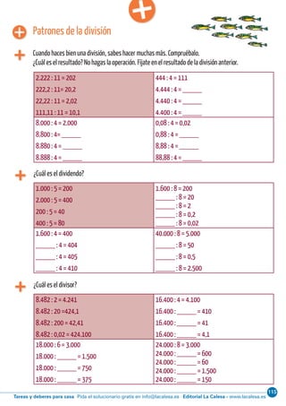 115
Editorial La Calesa - www.lacalesa.esTareas y deberes para casa Pida el solucionario gratis en info@lacalesa.esCálculo ABN 51
¿Cuál es el dividendo?
2.222 : 11 = 202
222,2 : 11= 20,2
22,22 : 11 = 2,02
111,11 : 11 = 10,1
444 : 4 = 111
4.444 : 4 = _____
4.440 : 4 = _____
4.400 : 4 = _____
8.000 : 4 = 2.000
8.800 : 4= _____
8.880 : 4 = _____
8.888 : 4 = _____
0,08 : 4 = 0,02
0,88 : 4 = _____
8,88 : 4 = _____
88,88 : 4 = _____
Patrones de la división
Cuando haces bien una división, sabes hacer muchas más. Compruébalo.
¿Cuál es el resultado? No hagas la operación. Fíjate en el resultado de la división anterior.
1.000 : 5 = 200
2.000 : 5 = 400
200 : 5 = 40
400 : 5 = 80
1.600 : 8 = 200
_____ : 8 = 20
_____ : 8 = 2
_____ : 8 = 0,2
_____ : 8 = 0,02
1.600 : 4 = 400
_____ : 4 = 404
_____ : 4 = 405
_____ : 4 = 410
40.000 : 8 = 5.000
_____ : 8 = 50
_____ : 8 = 0,5
_____ : 8 = 2.500
¿Cuál es el divisor?
8.482 : 2 = 4.241
8.482 : 20 =424,1
8.482 : 200 = 42,41
8.482 : 0,02 = 424.100
16.400 : 4 = 4.100
16.400 : _____ = 410
16.400 : _____ = 41
16.400 : _____ = 4,1
18.000 : 6 = 3.000
18.000 : _____ = 1.500
18.000 : _____ = 750
18.000 : _____ = 375
24.000 : 8 = 3.000
24.000 : _____ = 600
24.000 : _____ = 60
24.000 : _____ = 1.500
24.000 : _____ = 150
 