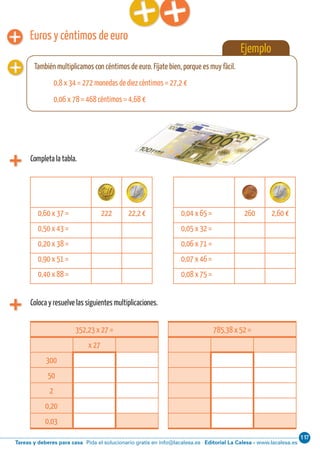 117
Editorial La Calesa - www.lacalesa.esTareas y deberes para casa Pida el solucionario gratis en info@lacalesa.es
60 Aprendo y disfruto con los números
Euros y céntimos de euro
Coloca y resuelve las siguientes multiplicaciones.
0,60 x 37 = 222 22,2 € 0,04 x 65 = 260 2,60 €
0,50 x 43 = 0,05 x 32 =
0,20 x 38 = 0,06 x 71 =
0,90 x 51 = 0,07 x 46 =
0,40 x 88 = 0,08 x 75 =
352,23 x 27 =
x 27
300
50
2
0,20
0,03
785,38 x 52 =
Ejemplo
También multiplicamos con céntimos de euro. Fíjate bien, porque es muy fácil.
0,8 x 34 = 272 monedas de diez céntimos = 27,2 €
0,06 x 78 = 468 céntimos = 4,68 €
Completa la tabla.
 