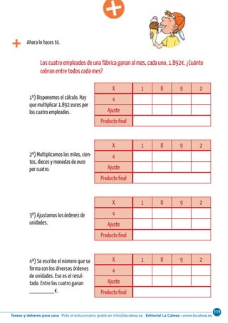 119
Editorial La Calesa - www.lacalesa.esTareas y deberes para casa Pida el solucionario gratis en info@lacalesa.esCálculo ABN 65
Ahora lo haces tú.
X 1 8 9 2
4
Ajuste
Producto final
Los cuatro empleados de una fábrica ganan al mes, cada uno, 1.892€. ¿Cuánto
cobran entre todos cada mes?
1º) Disponemos el cálculo. Hay
que multiplicar 1.892 euros por
los cuatro empleados.
2º) Multiplicamos los miles, cien-
tos, dieces y monedas de euro
por cuatro.
3º) Ajustamos los órdenes de
unidades.
4º) Se escribe el número que se
forma con los diversos órdenes
de unidades. Ese es el resul-
tado. Entre los cuatro ganan
________€.
X 1 8 9 2
4
Ajuste
Producto final
X 1 8 9 2
4
Ajuste
Producto final
X 1 8 9 2
4
Ajuste
Producto final
 